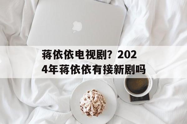 蒋依依电视剧？2024年蒋依依有接新剧吗-第1张图片-