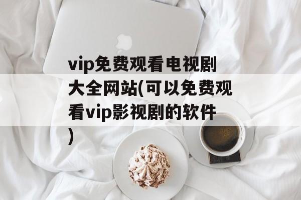 vip免费观看电视剧大全网站(可以免费观看vip影视剧的软件)-第1张图片-