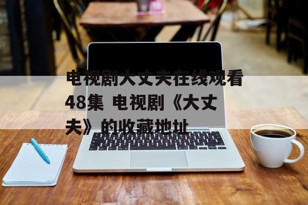 电视剧大丈夫在线观看48集 电视剧《大丈夫》的收藏地址-第1张图片-