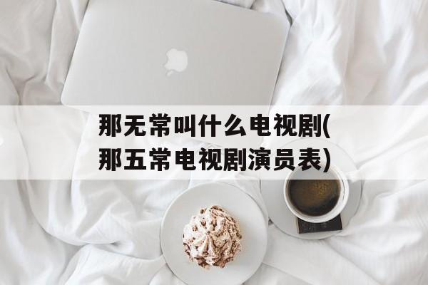 那无常叫什么电视剧(那五常电视剧演员表)-第1张图片-
