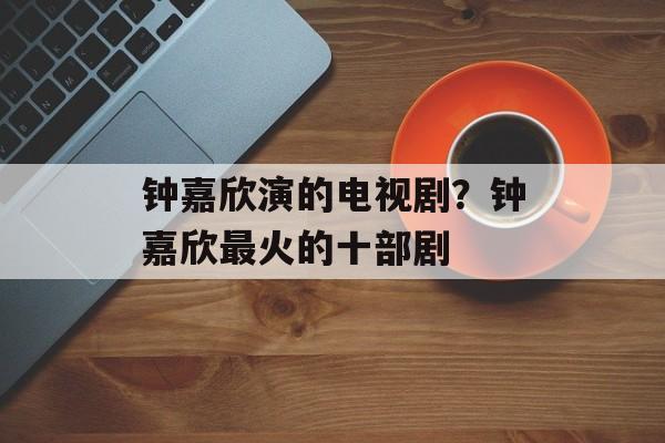 钟嘉欣演的电视剧？钟嘉欣最火的十部剧-第1张图片-
