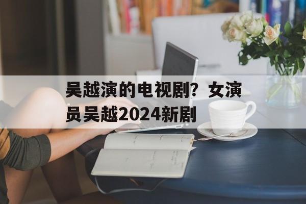 吴越演的电视剧？女演员吴越2024新剧-第1张图片-