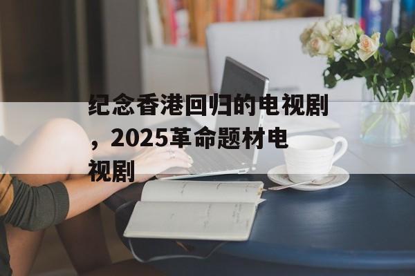 纪念香港回归的电视剧，2025革命题材电视剧-第1张图片-