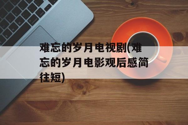 难忘的岁月电视剧(难忘的岁月电影观后感简往短)-第1张图片-