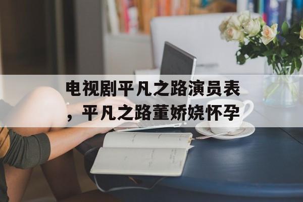 电视剧平凡之路演员表，平凡之路董娇娆怀孕-第1张图片-