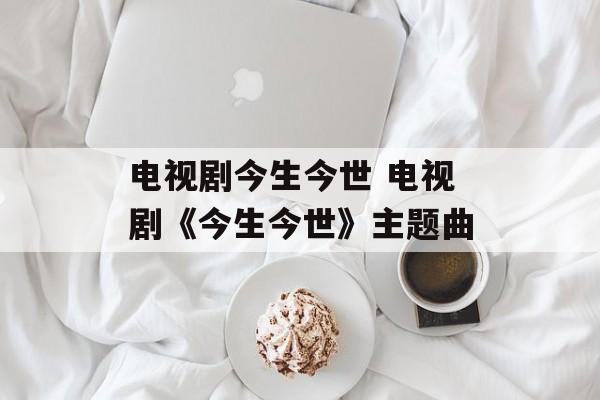 电视剧今生今世 电视剧《今生今世》主题曲-第1张图片-