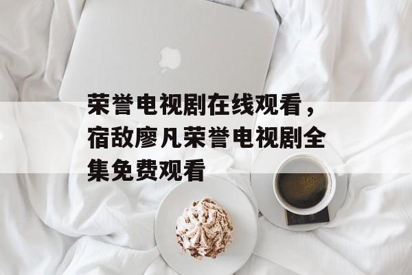 荣誉电视剧在线观看，宿敌廖凡荣誉电视剧全集免费观看-第1张图片-