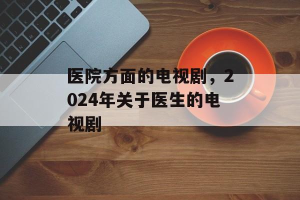 医院方面的电视剧，2024年关于医生的电视剧-第1张图片-