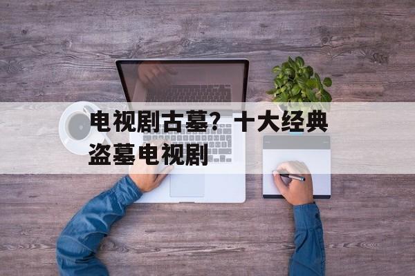电视剧古墓？十大经典盗墓电视剧-第1张图片-