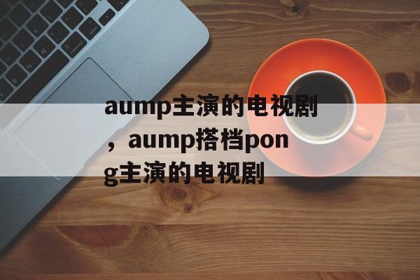 aump主演的电视剧，aump搭档pong主演的电视剧-第1张图片-