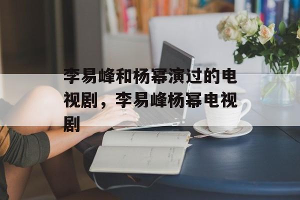 李易峰和杨幂演过的电视剧，李易峰杨幂电视剧-第1张图片-