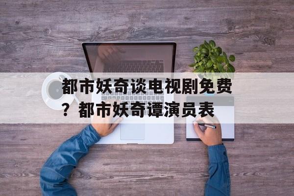 都市妖奇谈电视剧免费？都市妖奇谭演员表-第1张图片-