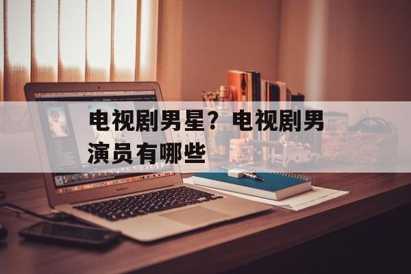 电视剧男星？电视剧男演员有哪些-第1张图片-