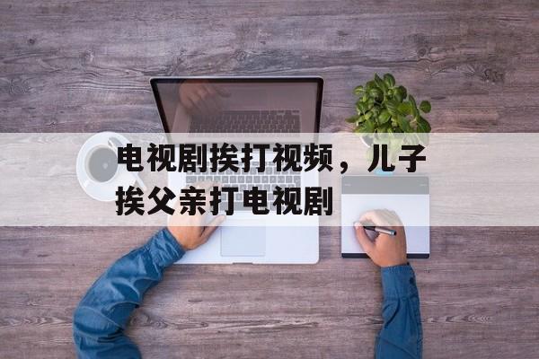 电视剧挨打视频，儿子挨父亲打电视剧-第1张图片-