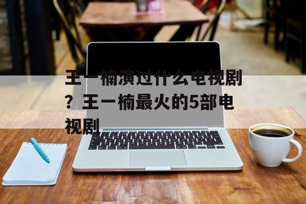 王一楠演过什么电视剧？王一楠最火的5部电视剧-第1张图片-