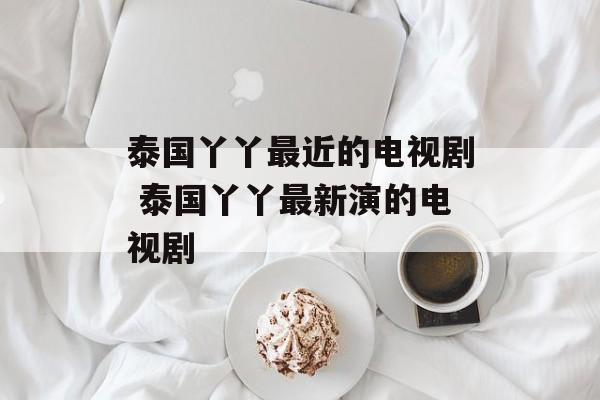 泰国丫丫最近的电视剧 泰国丫丫最新演的电视剧-第1张图片-