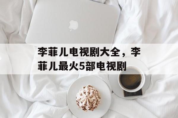 李菲儿电视剧大全，李菲儿最火5部电视剧-第1张图片-