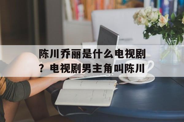 陈川乔丽是什么电视剧？电视剧男主角叫陈川-第1张图片-