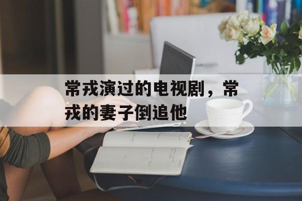 常戎演过的电视剧，常戎的妻子倒追他-第1张图片-
