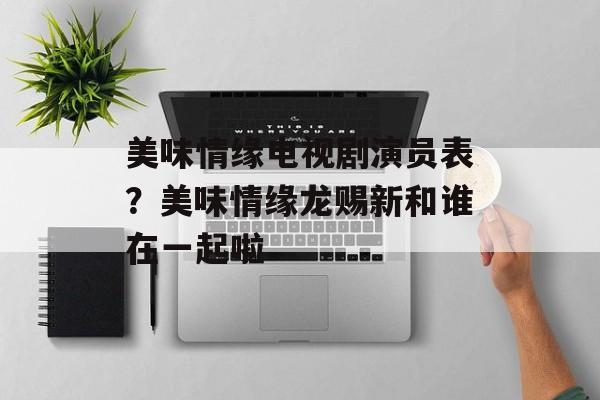 美味情缘电视剧演员表？美味情缘龙赐新和谁在一起啦-第1张图片-