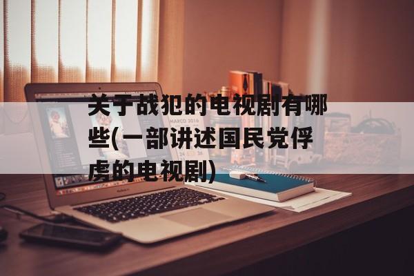 关于战犯的电视剧有哪些(一部讲述国民党俘虏的电视剧)-第1张图片-