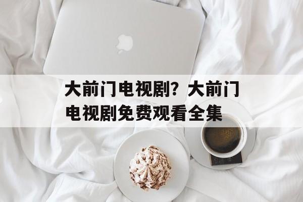 大前门电视剧？大前门电视剧免费观看全集-第1张图片-
