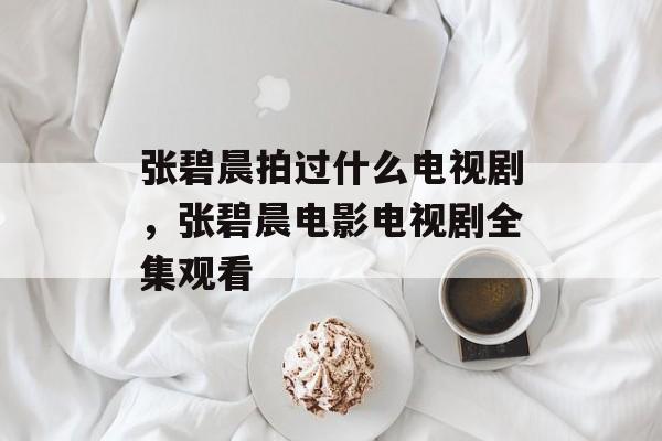 张碧晨拍过什么电视剧，张碧晨电影电视剧全集观看-第1张图片-