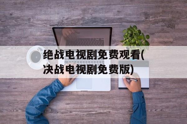 绝战电视剧免费观看(决战电视剧免费版)-第1张图片-