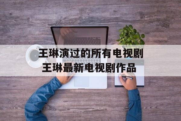 王琳演过的所有电视剧 王琳最新电视剧作品-第1张图片-