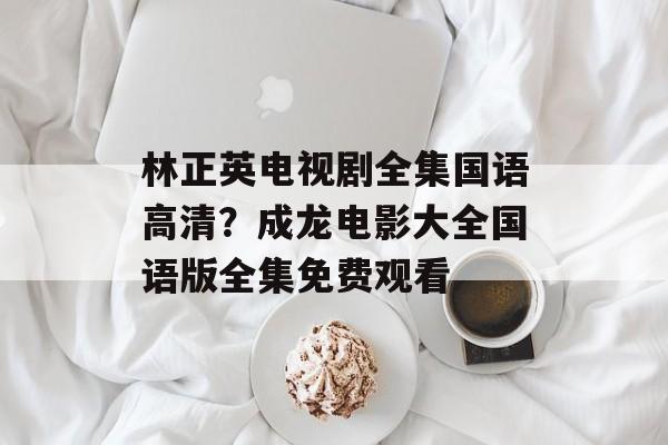 林正英电视剧全集国语高清？成龙电影大全国语版全集免费观看-第1张图片-