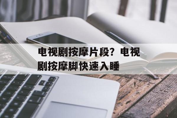 电视剧按摩片段？电视剧按摩脚快速入睡-第1张图片-
