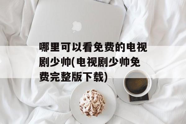 哪里可以看免费的电视剧少帅(电视剧少帅免费完整版下载)-第1张图片-