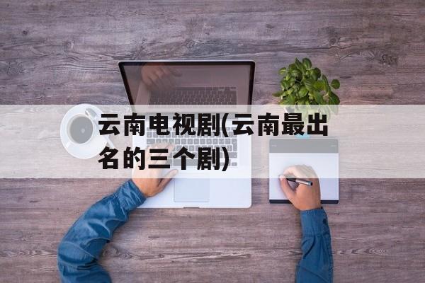 云南电视剧(云南最出名的三个剧)-第1张图片-