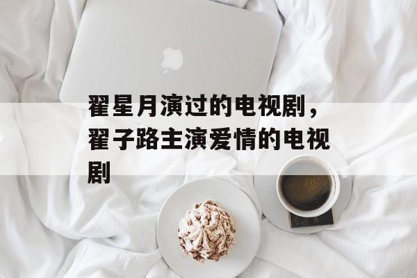 翟星月演过的电视剧，翟子路主演爱情的电视剧-第1张图片-