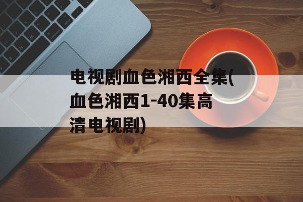 电视剧血色湘西全集(血色湘西1-40集高清电视剧)-第1张图片-