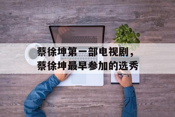 蔡徐坤第一部电视剧，蔡徐坤最早参加的选秀-第1张图片-