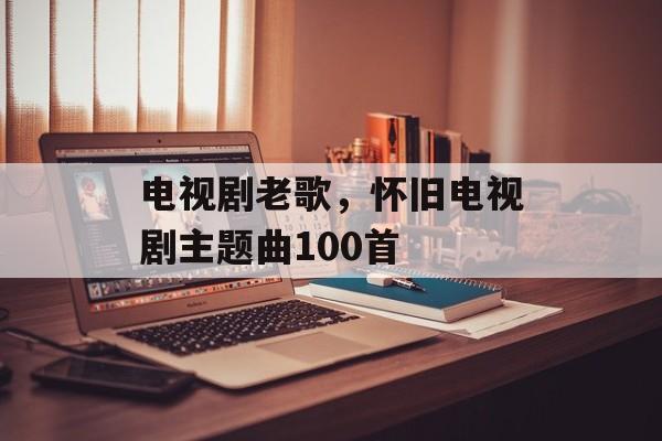 电视剧老歌，怀旧电视剧主题曲100首-第1张图片-