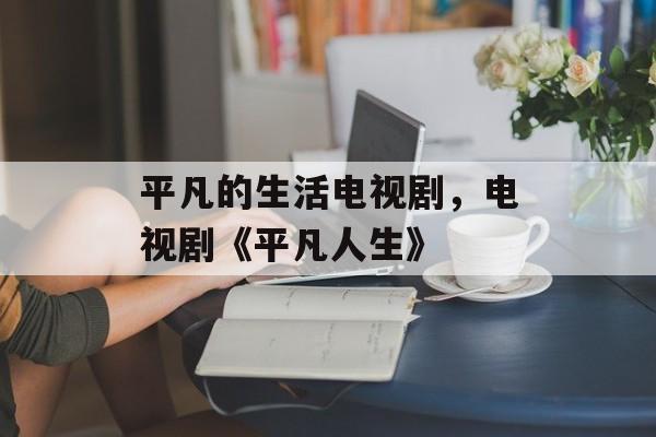平凡的生活电视剧，电视剧《平凡人生》-第1张图片-