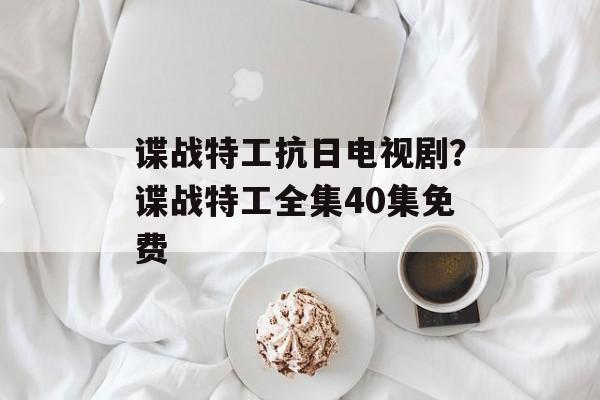 谍战特工抗日电视剧？谍战特工全集40集免费-第1张图片-