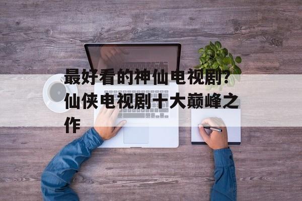 最好看的神仙电视剧？仙侠电视剧十大巅峰之作-第1张图片-