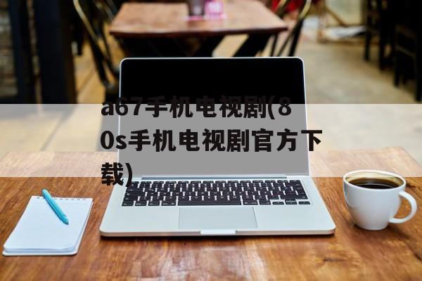 a67手机电视剧(80s手机电视剧官方下载)-第1张图片-