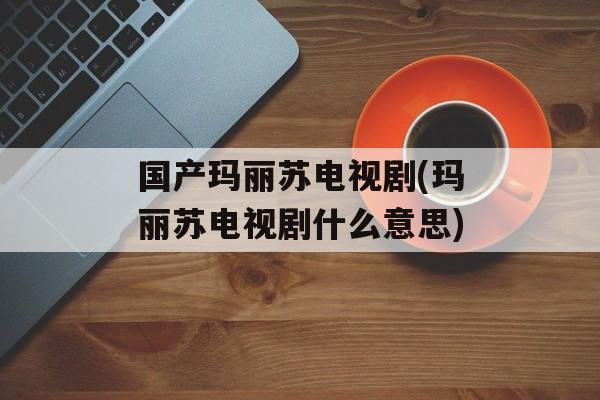 国产玛丽苏电视剧(玛丽苏电视剧什么意思)-第1张图片-