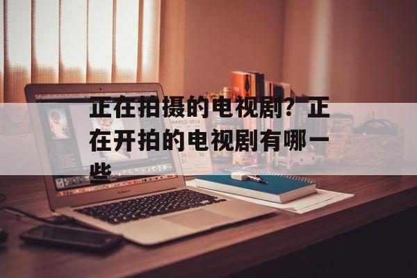 正在拍摄的电视剧？正在开拍的电视剧有哪一些-第1张图片-