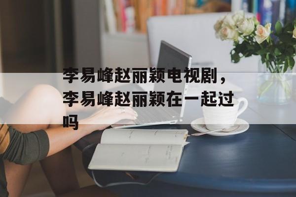 李易峰赵丽颖电视剧，李易峰赵丽颖在一起过吗-第1张图片-