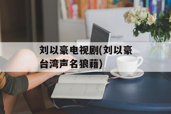 刘以豪电视剧(刘以豪台湾声名狼藉)-第1张图片-