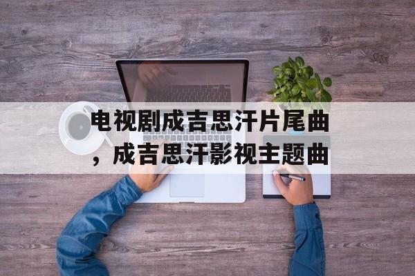 电视剧成吉思汗片尾曲，成吉思汗影视主题曲-第1张图片-