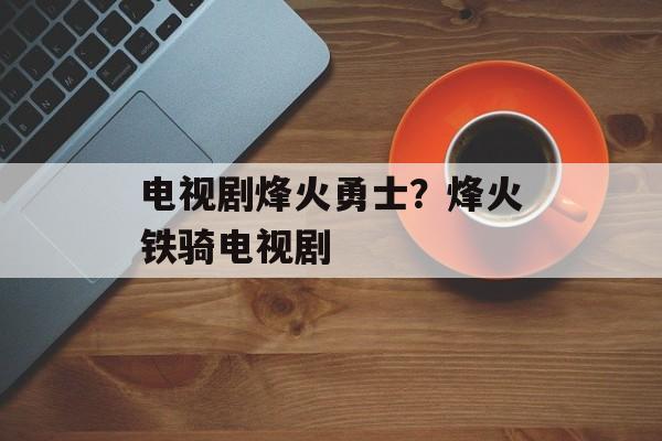 电视剧烽火勇士？烽火铁骑电视剧-第1张图片-