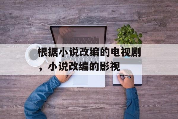 根据小说改编的电视剧，小说改编的影视-第1张图片-