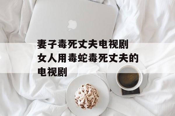 妻子毒死丈夫电视剧 女人用毒蛇毒死丈夫的电视剧-第1张图片-