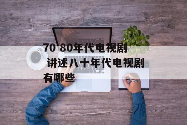 70 80年代电视剧 讲述八十年代电视剧有哪些-第1张图片-